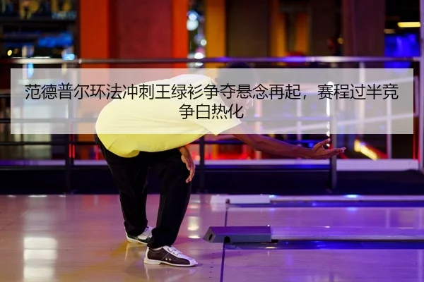 范德普尔环法冲刺王绿衫争夺悬念再起，赛程过半竞争白热化