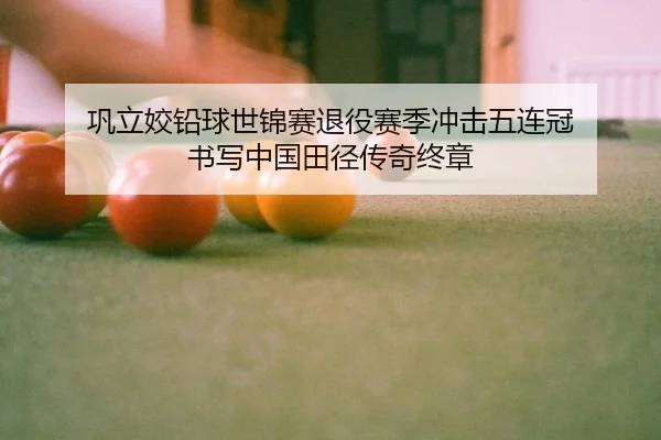 巩立姣铅球世锦赛退役赛季冲击五连冠 书写中国田径传奇终章